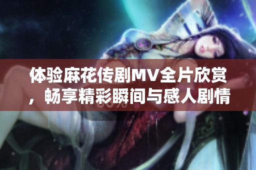体验麻花传剧MV全片欣赏，畅享精彩瞬间与感人剧情