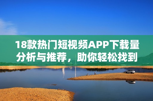 18款热门短视频APP下载量分析与推荐，助你轻松找到喜欢的内容