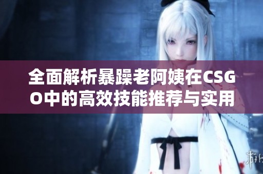 全面解析暴躁老阿姨在CSGO中的高效技能推荐与实用技巧