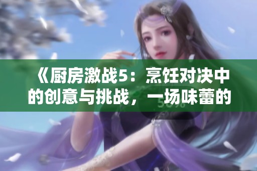 《厨房激战5：烹饪对决中的创意与挑战，一场味蕾的巅峰较量》