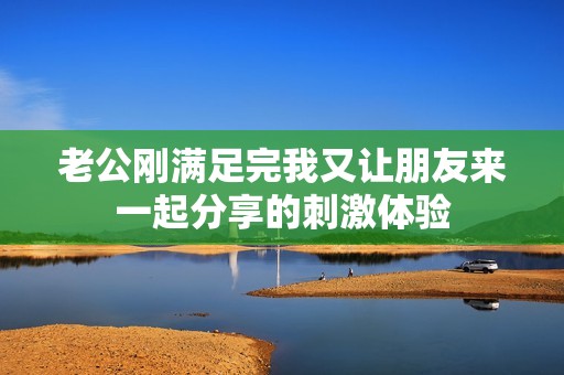 老公刚满足完我又让朋友来一起分享的刺激体验