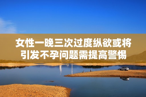 女性一晚三次过度纵欲或将引发不孕问题需提高警惕