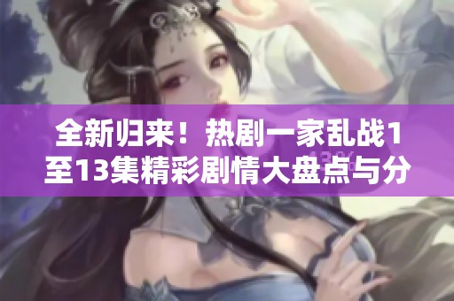 全新归来！热剧一家乱战1至13集精彩剧情大盘点与分析
