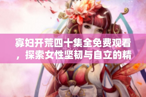 寡妇开荒四十集全免费观看，探索女性坚韧与自立的精彩故事