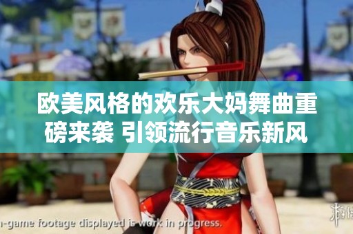 欧美风格的欢乐大妈舞曲重磅来袭 引领流行音乐新风潮