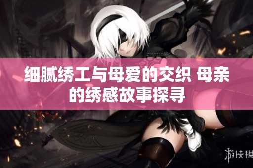 细腻绣工与母爱的交织 母亲的绣感故事探寻