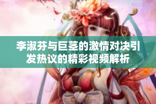 李淑芬与巨茎的激情对决引发热议的精彩视频解析