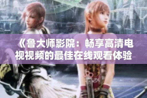 《鲁大师影院：畅享高清电视视频的最佳在线观看体验》