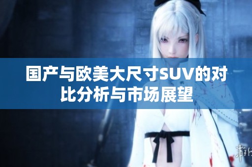 国产与欧美大尺寸SUV的对比分析与市场展望