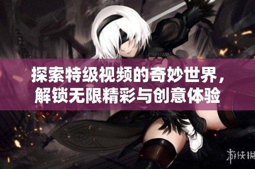 探索特级视频的奇妙世界，解锁无限精彩与创意体验