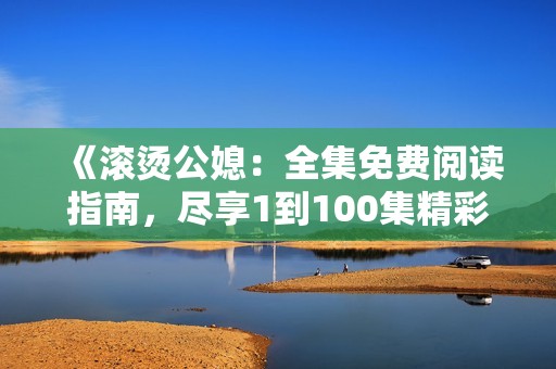 《滚烫公媳：全集免费阅读指南，尽享1到100集精彩内容》