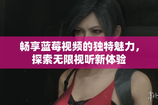 畅享蓝莓视频的独特魅力，探索无限视听新体验