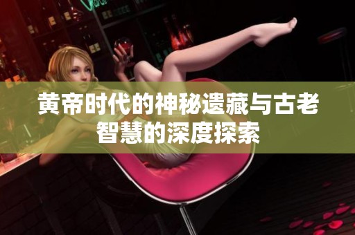 黄帝时代的神秘遗藏与古老智慧的深度探索