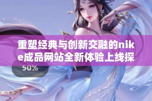 重塑经典与创新交融的nike成品网站全新体验上线探索之旅