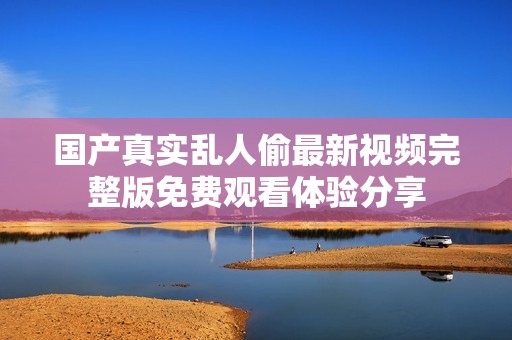 国产真实乱人偷最新视频完整版免费观看体验分享