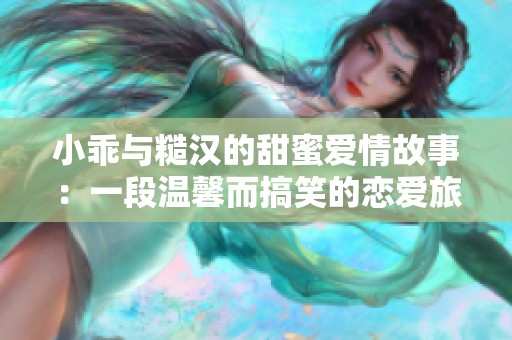 小乖与糙汉的甜蜜爱情故事：一段温馨而搞笑的恋爱旅程