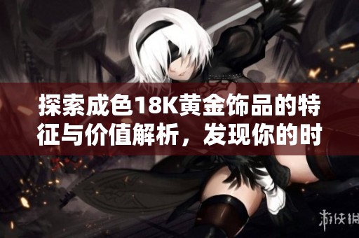 探索成色18K黄金饰品的特征与价值解析，发现你的时尚之选
