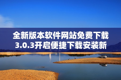 全新版本软件网站免费下载3.0.3开启便捷下载安装新体验
