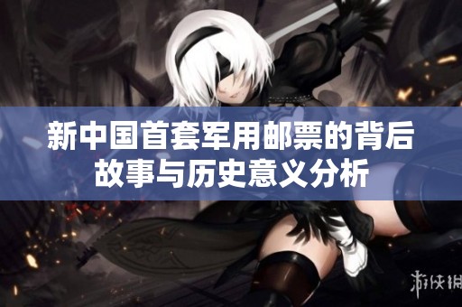 新中国首套军用邮票的背后故事与历史意义分析