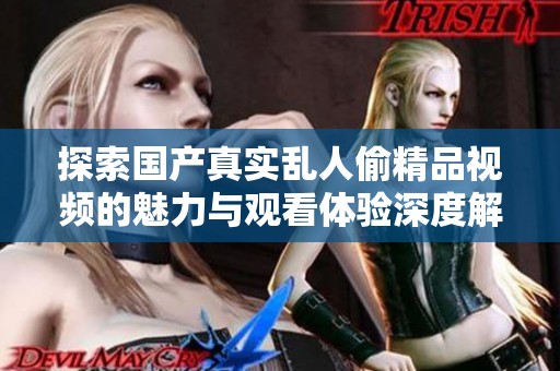 探索国产真实乱人偷精品视频的魅力与观看体验深度解析