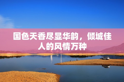 国色天香尽显华韵，倾城佳人的风情万种