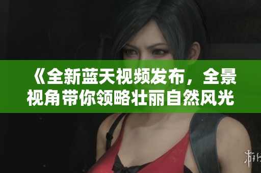 《全新蓝天视频发布，全景视角带你领略壮丽自然风光》