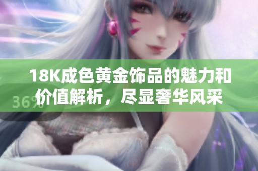18K成色黄金饰品的魅力和价值解析，尽显奢华风采
