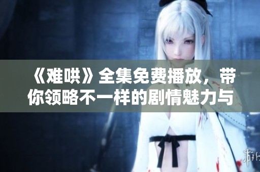 《难哄》全集免费播放，带你领略不一样的剧情魅力与情感纠葛