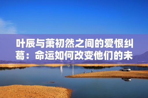叶辰与萧初然之间的爱恨纠葛：命运如何改变他们的未来