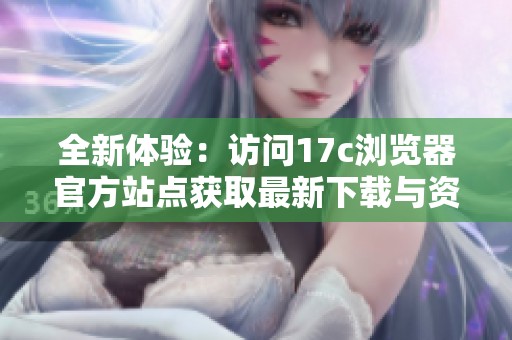 全新体验：访问17c浏览器官方站点获取最新下载与资讯信息