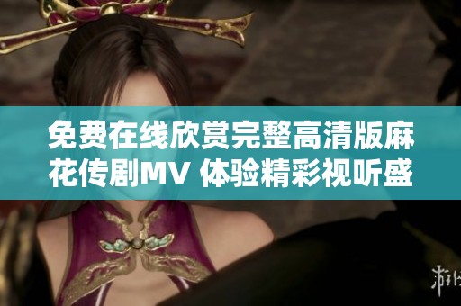 免费在线欣赏完整高清版麻花传剧MV 体验精彩视听盛宴