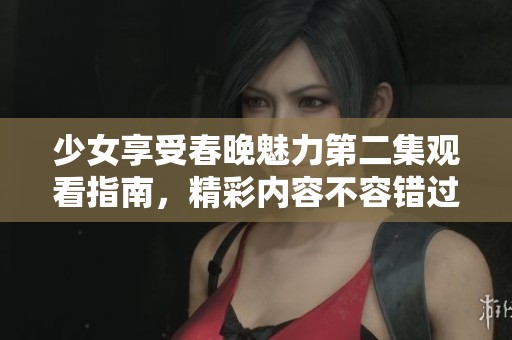 少女享受春晚魅力第二集观看指南，精彩内容不容错过
