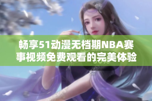 畅享51动漫无档期NBA赛事视频免费观看的完美体验