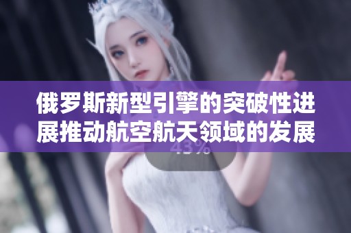 俄罗斯新型引擎的突破性进展推动航空航天领域的发展与创新