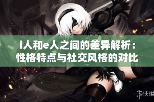 i人和e人之间的差异解析：性格特点与社交风格的对比