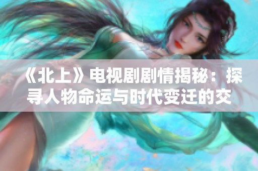 《北上》电视剧剧情揭秘：探寻人物命运与时代变迁的交织之旅