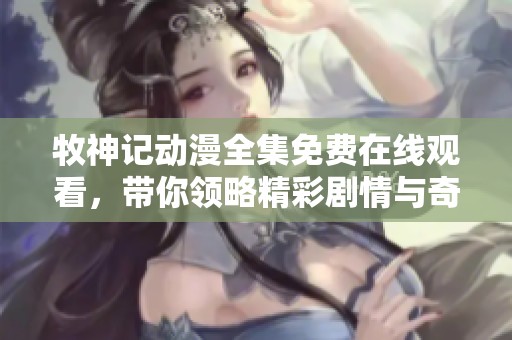 牧神记动漫全集免费在线观看，带你领略精彩剧情与奇幻冒险故事