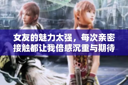 女友的魅力太强，每次亲密接触都让我倍感沉重与期待
