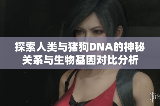 探索人类与猪狗DNA的神秘关系与生物基因对比分析