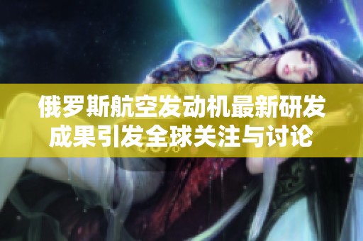 俄罗斯航空发动机最新研发成果引发全球关注与讨论