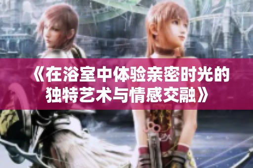 《在浴室中体验亲密时光的独特艺术与情感交融》