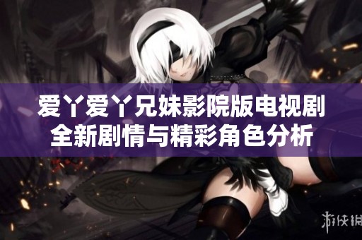 爱丫爱丫兄妹影院版电视剧全新剧情与精彩角色分析