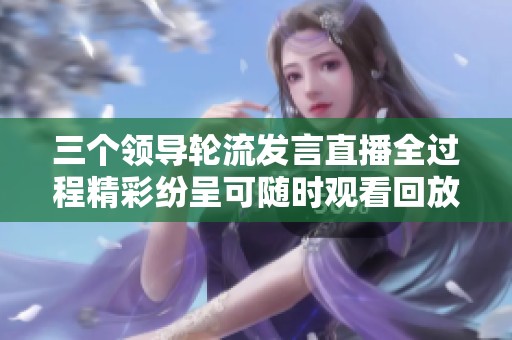 三个领导轮流发言直播全过程精彩纷呈可随时观看回放