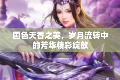 国色天香之美，岁月流转中的芳华精彩绽放