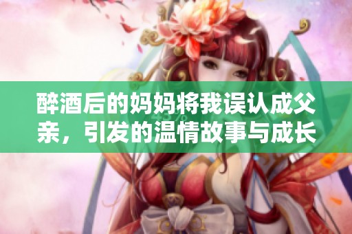 醉酒后的妈妈将我误认成父亲，引发的温情故事与成长启示