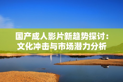 国产成人影片新趋势探讨：文化冲击与市场潜力分析