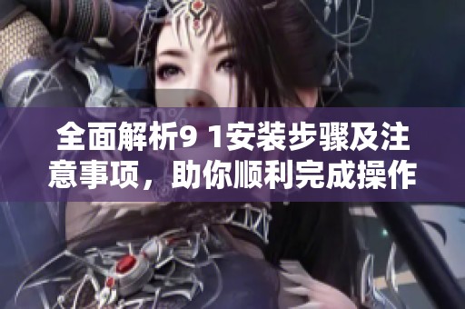 全面解析9 1安装步骤及注意事项，助你顺利完成操作