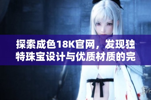 探索成色18K官网，发现独特珠宝设计与优质材质的完美结合