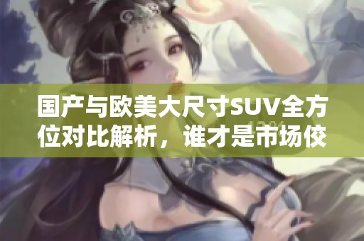 国产与欧美大尺寸SUV全方位对比解析，谁才是市场佼佼者