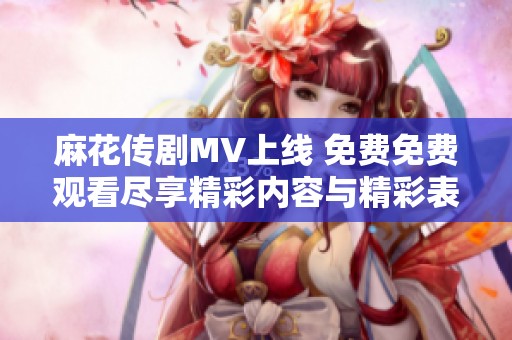麻花传剧MV上线 免费免费观看尽享精彩内容与精彩表演